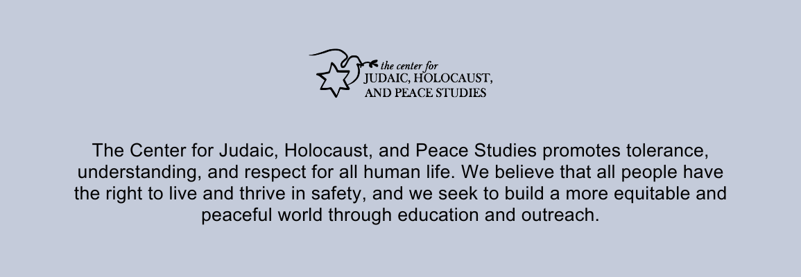 The Center for Judaic, Holocaust, and Peace Studies promotes tolerance, understanding, and respect for all human life. We believe that all people have the right to live and thrive in safety, and we seek to build a more equitable and peaceful world through education and outreach.
